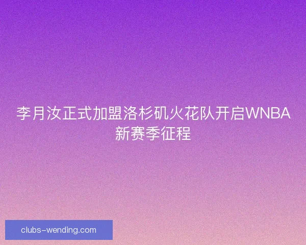 李月汝正式加盟洛杉矶火花队开启WNBA新赛季征程
