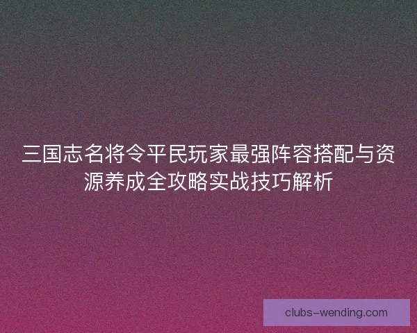 三国志名将令平民玩家最强阵容搭配与资源养成全攻略实战技巧解析