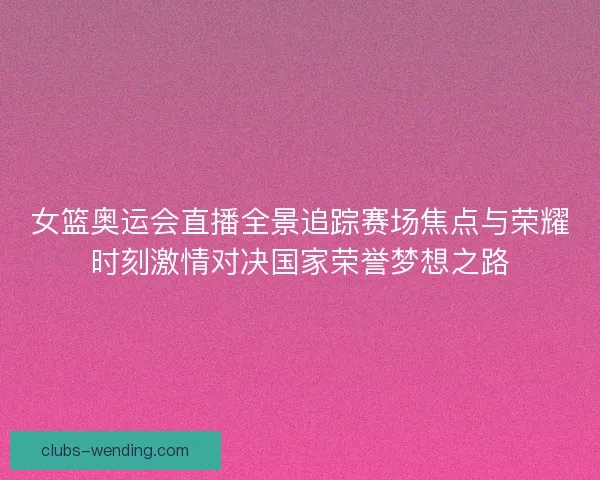 女篮奥运会直播全景追踪赛场焦点与荣耀时刻激情对决国家荣誉梦想之路